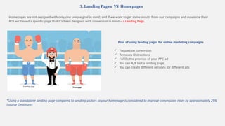 3. Landing Pages VS Homepages
*Using a standalone landing page compared to sending visitors to your homepage is considered to improve conversions rates by approximately 25%
(source Omniture).
Pros of using landing pages for online marleting campaigns
 Focuses on conversion
 Removes Distractions
 Fulfills the promise of your PPC ad
 You can A/B test a landing page
 You can create different versions for different ads
Homepages are not designed with only one unique goal in mind, and if we want to get some results from our campaigns and maximize their
ROI we’ll need a specific page that it’s been designed with conversion in mind – a Landing Page.
 