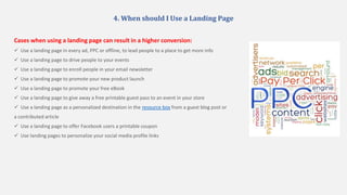 4. When should I Use a Landing Page
Cases when using a landing page can result in a higher conversion:
 Use a landing page in every ad, PPC or offline, to lead people to a place to get more info
 Use a landing page to drive people to your events
 Use a landing page to enroll people in your email newsletter
 Use a landing page to promote your new product launch
 Use a landing page to promote your free eBook
 Use a landing page to give away a free printable guest pass to an event in your store
 Use a landing page as a personalized destination in the resource box from a guest blog post or
a contributed article
 Use a landing page to offer Facebook users a printable coupon
 Use landing pages to personalize your social media profile links
 