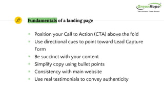 Fundamentals of a landing page
◉ Position your Call to Action (CTA) above the fold
◉ Use directional cues to point toward Lead Capture
Form
◉ Be succinct with your content
◉ Simplify copy using bullet points
◉ Consistency with main website
◉ Use real testimonials to convey authenticity
 