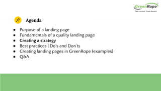 Agenda
● Purpose of a landing page
● Fundamentals of a quality landing page
● Creating a strategy
● Best practices | Do’s and Don’ts
● Creating landing pages in GreenRope (examples)
● Q&A
 
