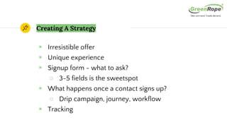 Creating A Strategy
◉ Irresistible offer
◉ Unique experience
◉ Signup form - what to ask?
○ 3-5 fields is the sweetspot
◉ What happens once a contact signs up?
○ Drip campaign, journey, workflow
◉ Tracking
 