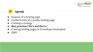 Agenda
● Purpose of a landing page
● Fundamentals of a quality landing page
● Creating a strategy
● Best practices | Do’s and Don’ts
● Creating landing pages in GreenRope (examples)
● Q&A
 