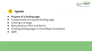 Agenda
● Purpose of a landing page
● Fundamentals of a quality landing page
● Creating a strategy
● Best practices | Do’s and Don’ts
● Creating landing pages in GreenRope (examples)
● Q&A
 