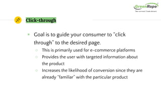 Click-through
◉ Goal is to guide your consumer to “click
through” to the desired page.
○ This is primarily used for e-commerce platforms
○ Provides the user with targeted information about
the product
○ Increases the likelihood of conversion since they are
already “familiar” with the particular product
 