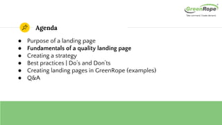 Agenda
● Purpose of a landing page
● Fundamentals of a quality landing page
● Creating a strategy
● Best practices | Do’s and Don’ts
● Creating landing pages in GreenRope (examples)
● Q&A
 