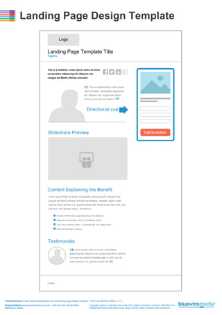 Landing Page Design Template
Logo

Landing Page Template Title
Tagline

This is a headline, lorem ipsum dolor sit amet,
consectetur adipiscing elit. Aliquam nec
congue est Morbi ultrices urna sed.

This is a testimonial, lorem ipsum

“

dolor sit amet, consectetur adipiscing

“

elit. Aliquam nec congue est Morbi
ultrices urna sed est eleifend

Directional cue

Slideshare Preview

Call to Action

Content Explaining the Benefit
Lorem ipsum dolor sit amet, consectetur adipiscing elit. Aliquam nec
congue est Morbi ultrices urna sed est eleifend .sodales .eget in nibh.
Cras sit amet ultrices ni sl, gravida iaculis elit. Nulla cursus sem sed urna
interdum, sed semper lacus. fermentum:
Donec elementum gravida neque et ultricies.
Aliquam accumsan, nunc id tristique porta,
Leo arcu ultrices diam, ut blandit elit nisi vitae tortor.
Nam id tincidunt mauris.

Testimonials
Lorem ipsum dolor sit amet, consectetur

“

adipiscing elit. Aliquam nec congue est Morbi ultrices

“

urna sed est eleifend sodales eget in nibh cras sit
amet ultrices ni sl, gravida iaculis elit.

Footer...

Free Download at http://www.bluewiremedia.com.au/landing-page-design-template © 2014 by Bluewire Media v1.3
Bluewire Media www.bluewiremedia.com.au/ 1300 258 394 (BLUEWIRE)
@Bluewire_Media

Copyright holder is licensing this under the Creative Commons License, Attribution 3.0
Please feel free to post this on your blog or email, tweet & share it with whomever.

 