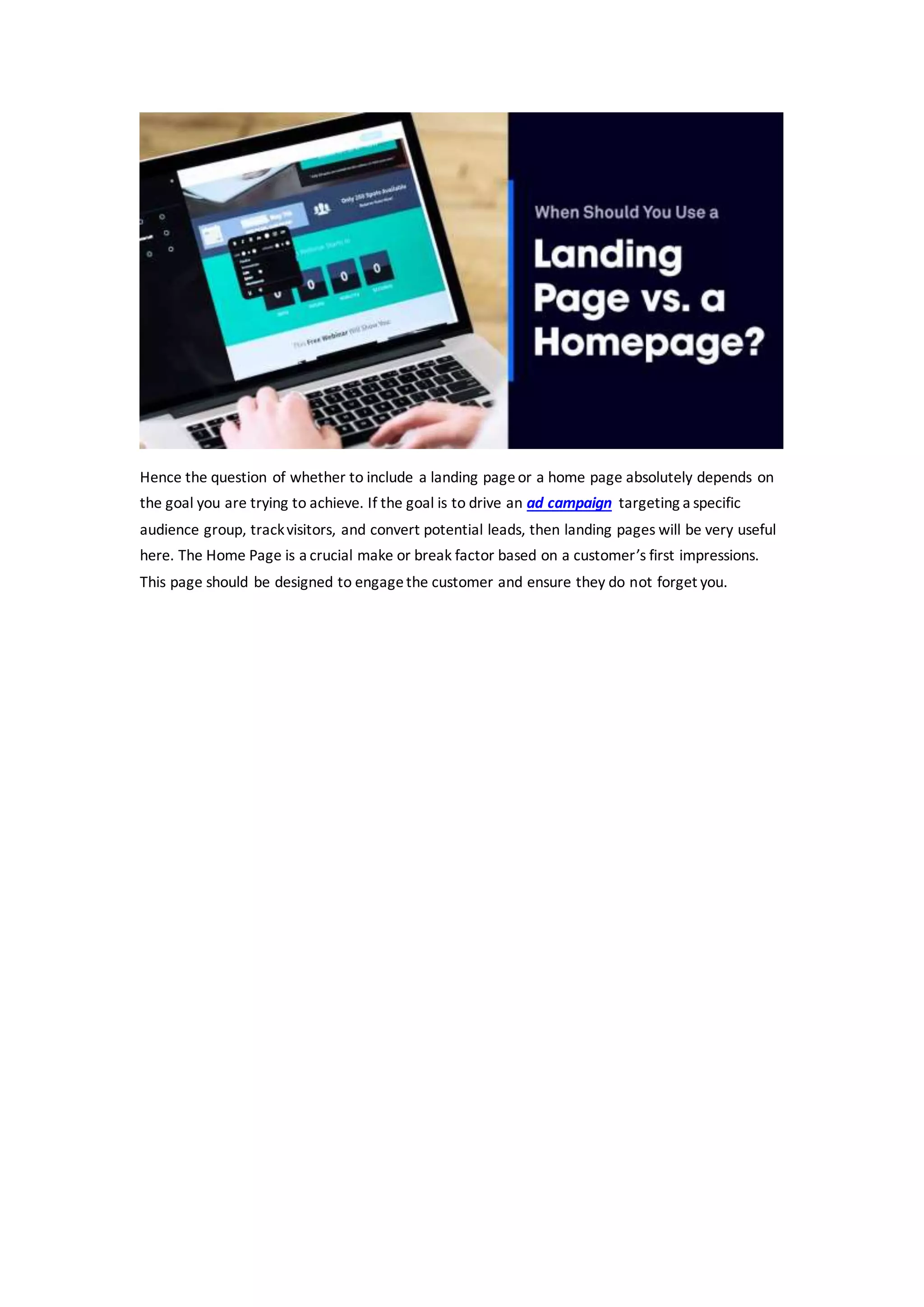 Hence the question of whether to include a landing pageor a home page absolutely depends on
the goal you are trying to achieve. If the goal is to drive an ad campaign targeting a specific
audience group, trackvisitors, and convert potential leads, then landing pages will be very useful
here. The Home Page is a crucial make or break factor based on a customer’s first impressions.
This page should be designed to engagethe customer and ensure they do not forget you.
 