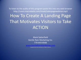 To listen to the audio of this program paste this into any web browser
      http://users.macrobatix.com/msatt/salespagewebinar.mp3

How To Create A Landing Page
That Motivates Visitors to Take
          ACTION
                         Mark Satterfield
                    Gentle Rain Marketing Inc.
                          770-643-8566
                  www.GentleRainMarketing.com
                       Copyright Gentle Rain Marketing Inc All rights Reserved
 