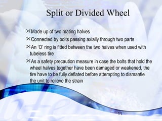 Split or Divided Wheel 
Made up of two mating halves 
Connected by bolts passing axially through two parts 
An ‘O’ ring is fitted between the two halves when used with 
tubeless tire 
As a safety precaution measure in case the bolts that hold the 
wheel halves together have been damaged or weakened, the 
tire have to be fully deflated before attempting to dismantle 
the unit to relieve the strain 
11 
 