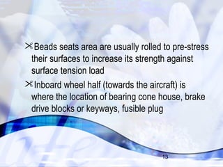 Beads seats area are usually rolled to pre-stress 
their surfaces to increase its strength against 
surface tension load 
Inboard wheel half (towards the aircraft) is 
where the location of bearing cone house, brake 
drive blocks or keyways, fusible plug 
13 
 