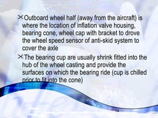 Outboard wheel half (away from the aircraft) is 
where the location of inflation valve housing, 
bearing cone, wheel cap with bracket to drove 
the wheel speed sensor of anti-skid system to 
cover the axle 
The bearing cup are usually shrink fitted into the 
hub of the wheel casting and provide the 
surfaces on which the bearing ride (cup is chilled 
prior to fit into the cone) 
14 
 