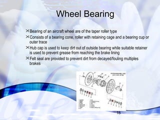 Bearing of an aircraft wheel are of the taper roller type 
Consists of a bearing cone, roller with retaining cage and a bearing cup or 
outer trace 
Hub cap is used to keep dirt out of outside bearing while suitable retainer 
is used to prevent grease from reaching the brake lining 
Felt seal are provided to prevent dirt from decayed/fouling multiples 
brakes 
18 
Wheel Bearing 
 