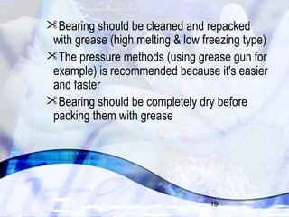 Bearing should be cleaned and repacked 
with grease (high melting & low freezing type) 
The pressure methods (using grease gun for 
example) is recommended because it's easier 
and faster 
Bearing should be completely dry before 
packing them with grease 
19 
 