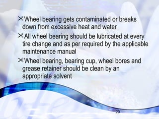 Wheel bearing gets contaminated or breaks 
down from excessive heat and water 
All wheel bearing should be lubricated at every 
tire change and as per required by the applicable 
maintenance manual 
Wheel bearing, bearing cup, wheel bores and 
grease retainer should be clean by an 
appropriate solvent 
20 
 