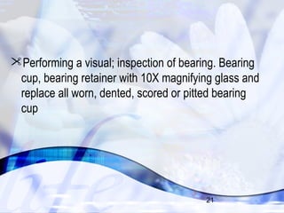 Performing a visual; inspection of bearing. Bearing 
cup, bearing retainer with 10X magnifying glass and 
replace all worn, dented, scored or pitted bearing 
cup 
21 
 
