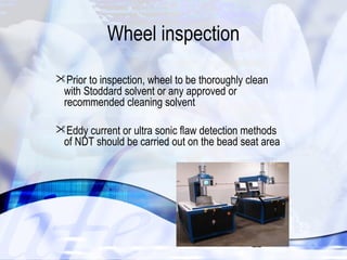 22 
Wheel inspection 
Prior to inspection, wheel to be thoroughly clean 
with Stoddard solvent or any approved or 
recommended cleaning solvent 
Eddy current or ultra sonic flaw detection methods 
of NDT should be carried out on the bead seat area 
 