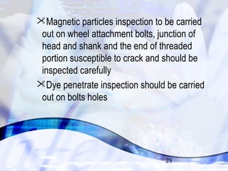 Magnetic particles inspection to be carried 
out on wheel attachment bolts, junction of 
head and shank and the end of threaded 
portion susceptible to crack and should be 
inspected carefully 
Dye penetrate inspection should be carried 
out on bolts holes 
23 
 