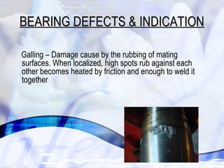 BEARING DDEEFFEECCTTSS && IINNDDIICCAATTIIOONN 
Galling – Damage cause by the rubbing of mating 
surfaces. When localized, high spots rub against each 
other becomes heated by friction and enough to weld it 
together 
25 
 