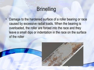 27 
Brinelling 
• Damage to the hardened surface of a roller bearing or race 
caused by excessive radial loads. When the bearing is 
overloaded, the roller are forced into the race and they 
leave a small dips or indentation in the race on the surface 
of the roller 
 