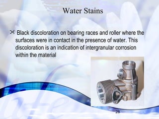  Black discoloration on bearing races and roller where the 
surfaces were in contact in the presence of water. This 
discoloration is an indication of intergranular corrosion 
within the material 
28 
Water Stains 
 