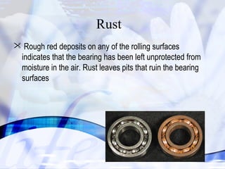  Rough red deposits on any of the rolling surfaces 
indicates that the bearing has been left unprotected from 
moisture in the air. Rust leaves pits that ruin the bearing 
surfaces 
30 
Rust 
 