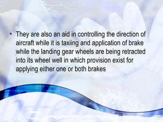 • They are also an aid in controlling the direction of 
aircraft while it is taxiing and application of brake 
while the landing gear wheels are being retracted 
into its wheel well in which provision exist for 
applying either one or both brakes 
32 
 