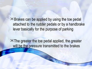Brakes can be applied by using the toe pedal 
attached to the rudder pedals or by a handbrake 
lever basically for the purpose of parking 
The greater the toe pedal applied, the greater 
will be the pressure transmitted to the brakes 
33 
 