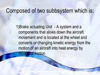 Composed of two subbsystem which is: 
1)Brake actuating Unit - A system and a 
components that slows down the aircraft 
movement and is located at the wheel and 
converts or changing kinetic energy from the 
motion of an aircraft into heat energy by 
means of friction 
34 
 