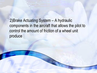 2)Brake Actuating System – A hydraulic 
components in the aircraft that allows the pilot to 
control the amount of friction of a wheel unit 
produce 
35 
 