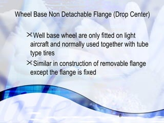 Wheel Base Non Detachable Flange (Drop Center) 
Well base wheel are only fitted on light 
aircraft and normally used together with tube 
type tires 
Similar in construction of removable flange 
except the flange is fixed 
8 
 