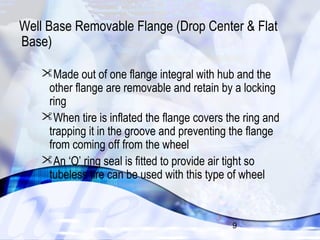 Well Base Removable Flange (Drop Center & Flat 
Base) 
Made out of one flange integral with hub and the 
other flange are removable and retain by a locking 
ring 
When tire is inflated the flange covers the ring and 
trapping it in the groove and preventing the flange 
from coming off from the wheel 
An ‘O’ ring seal is fitted to provide air tight so 
tubeless tire can be used with this type of wheel 
9 
 