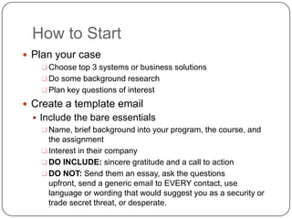 How to Start
 Plan your case
     Choose top 3 systems or business solutions
     Do some background research
     Plan key questions of interest

 Create a template email
   Include the bare essentials
      Name, brief background into your program, the course, and
       the assignment
      Interest in their company
      DO INCLUDE: sincere gratitude and a call to action
      DO NOT: Send them an essay, ask the questions
       upfront, send a generic email to EVERY contact, use
       language or wording that would suggest you as a security or
       trade secret threat, or desperate.
 