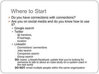 Where to Start
 Do you have connections with connections?
 Are you on social media and do you know how to use
 it?
   Google search
   Twitter
    o @ mentions,
    o # hashtags,
    o location
   LinkedIn
    o Connections’ connections
    o Jobs search
    o Companies search
    o Group search
    DO: tweet, LinkedIn/facebook update that you’re looking for
      someone to talk to about an case study on a system used in
      the real world
    DO NOT: email multiple people within the same organization
 