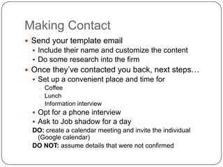 Making Contact
 Send your template email
   Include their name and customize the content
   Do some research into the firm
 Once they’ve contacted you back, next steps…
   Set up a convenient place and time for
     o Coffee
     o Lunch
     o Information interview
   Opt for a phone interview
   Ask to Job shadow for a day
  DO: create a calendar meeting and invite the individual
    (Google calendar)
  DO NOT: assume details that were not confirmed
 