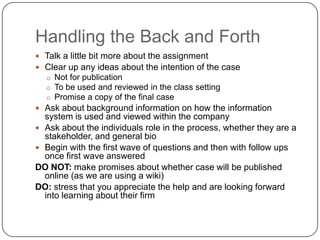 Handling the Back and Forth
 Talk a little bit more about the assignment
 Clear up any ideas about the intention of the case
  o Not for publication
  o To be used and reviewed in the class setting
  o Promise a copy of the final case
 Ask about background information on how the information
  system is used and viewed within the company
 Ask about the individuals role in the process, whether they are a
  stakeholder, and general bio
 Begin with the first wave of questions and then with follow ups
  once first wave answered
DO NOT: make promises about whether case will be published
  online (as we are using a wiki)
DO: stress that you appreciate the help and are looking forward
  into learning about their firm
 