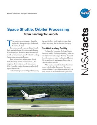 National Aeronautics and Space Administration




Space Shuttle: Orbiter Processing




                                                                                                               NASAfacts
                            From Landing To Launch


T          he work of preparing a space shuttle for
          flight takes place primarily at the Launch
          Complex 39 Area.
     The process actually begins at the end of each
flight, with a landing at the center or, after landing
                                                         the same facilities. Inside is a description of an
                                                         orbiter processing flow; in this case, Discovery.

                                                         Shuttle Landing Facility
                                                             At the end of its mission, the Space Shuttle
at an alternate site, the return of the orbiter atop a   Discovery lands at the Shuttle Landing Facility on
shuttle carrier aircraft. Kennedy’s Shuttle Landing      one of two runway headings – Runway 15 extends
Facility is the primary landing site.                    from the northwest to the southeast, and Runway
     There are now three orbiters in the shuttle         33 extends from the southeast to the northwest
fleet: Discovery, Atlantis and Endeavour. Chal-          – based on wind currents.
lenger was destroyed in an accident in January               After touchdown and wheelstop, the orbiter
1986. Columbia was lost during approach to land-         convoy is deployed to the runway. The convoy
ing in February 2003.                                    consists of about 25 specially designed vehicles or
     Each orbiter is processed independently using       units and a team of about 150 trained personnel,
 