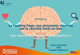 1
1
Workshop
La Landing Page, uno strumento vincente
per la raccolta fondi on-line
User Experience, Neuromarketing Cognitivo e
tanto altro
Marco Cecchini
CEO
Gruppo myDonor®
 