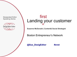 Designated Editor
Speaking Series
                          first
                    Landing your customer
                            ^
                    Suzanne McDonald | Content& Social Strategist



                    Boston Entrepreneur‟s Network


                    @Sue_DesigEditor               #enet
 