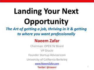 Landing Your Next
Opportunity
The Art of getting a job, thriving in it & getting
to where you want professionally
Naeem Zafar
Chairman: OPEN SV Board
VP Oracle
Founder Startup-Advisor.com
University of California Berkeley
www.NaeemZafar.com
Twitter: @naeem 1naeem@startup-advisor.com
 