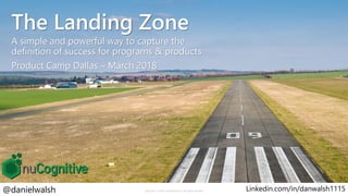 The Landing Zone
A simple and powerful way to capture the
definition of success for programs & products
Product Camp Dallas – March 2018
Copyright © 2018 nuCognitive LLC. All rights reserved.@danielwalsh Linkedin.com/in/danwalsh11151
 