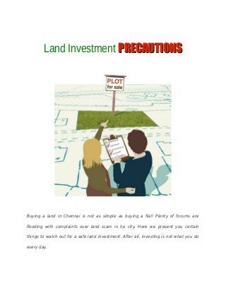 Land Investment PPRECAUTIONSRECAUTIONS
Buying a land in Chennai is not as simple as buying a flat! Plenty of forums are
flooding with complaints over land scam in he city. Here we present you certain
things to watch out for a safe land investment. After all, investing is not what you do
every day.
 