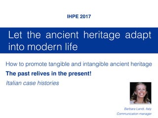 Let the ancient heritage adapt
into modern life
IHPE 2017
How to promote tangible and intangible ancient heritage
The past relives in the present!
Italian case histories
Barbara Landi, Italy
Communication manager
 
