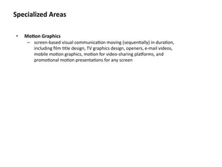 Specialized Areas

•   Mo&on Graphics
     – screen‐based visual communica8on moving (sequen8ally) in dura8on, 
       including ﬁlm 8tle design, TV graphics design, openers, e‐mail videos, 
       mobile mo8on graphics, mo8on for video‐sharing pla]orms, and 
       promo8onal mo8on presenta8ons for any screen
 