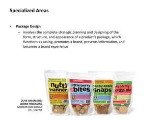 Specialized Areas

•   Package Design
     – involves the complete strategic planning and designing of the 
       form, structure, and appearance of a product’s package, which 
       func8ons as casing, promotes a brand, presents informa8on, and 
       becomes a brand experience




      OLIVE GREEN DOG: 
     COOKIE PACKAGING
    MODERN DOG DESIGN 
            CO., SEATTLE
 