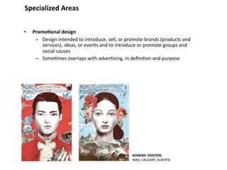 Specialized Areas


•   Promo&onal design
     – Design intended to introduce, sell, or promote brands (products and 
        services), ideas, or events and to introduce or promote groups and 
        social causes
     – Some8mes overlaps with adver8sing, in deﬁni8on and purpose




                                                HONENS: POSTERS
                                                WAX, CALGARY, ALBERTA
 