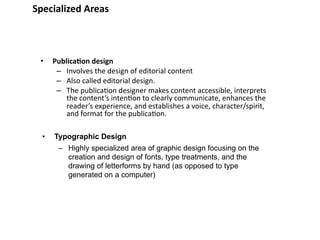 Specialized Areas



 •    Publica&on design
       – Involves the design of editorial content
       – Also called editorial design.
       – The publica8on designer makes content accessible, interprets 
          the content’s inten8on to clearly communicate, enhances the 
          reader’s experience, and establishes a voice, character/spirit, 
          and format for the publica8on.

  •   Typographic Design
       – Highly specialized area of graphic design focusing on the
         creation and design of fonts, type treatments, and the
         drawing of letterforms by hand (as opposed to type
         generated on a computer)
 