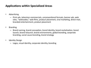 Applica&ons within Specialized Areas

•   Adver8sing
     – Print ads, television commercials, unconven8onal formats, banner ads, web 
        sites, “webisodes,” web ﬁlms, product placement, viral marke8ng, direct mail, 
        branded entertainment, product placement 

•   Branding
     – Brand naming, brand concep8on, brand iden8ty, brand revitaliza8on, brand 
        launch, brand relaunch, brand environments, global branding, corporate 
        branding, social cause branding, brand strategy

•   Iden8ty Design
      – Logos, visual iden8ty, corporate iden8ty, branding
 