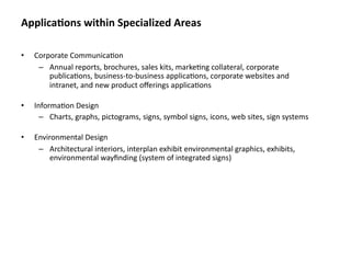 Applica&ons within Specialized Areas

•   Corporate Communica8on
     – Annual reports, brochures, sales kits, marke8ng collateral, corporate 
        publica8ons, business‐to‐business applica8ons, corporate websites and 
        intranet, and new product oﬀerings applica8ons

•   Informa8on Design
      – Charts, graphs, pictograms, signs, symbol signs, icons, web sites, sign systems

•   Environmental Design
     – Architectural interiors, interplan exhibit environmental graphics, exhibits, 
         environmental wayﬁnding (system of integrated signs)
 