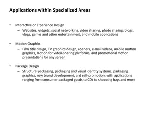 Applica&ons within Specialized Areas

•   Interac8ve or Experience Design
      – Websites, widgets, social networking, video sharing, photo sharing, blogs, 
         vlogs, games and other entertainment, and mobile applica8ons

•   Mo8on Graphics
     – Film 8tle design, TV graphics design, openers, e‐mail videos, mobile mo8on 
       graphics, mo8on for video‐sharing pla]orms, and promo8onal mo8on 
       presenta8ons for any screen

•   Package Design
     – Structural packaging, packaging and visual iden8ty systems, packaging 
        graphics, new brand development, and self‐promo8on, with applica8ons 
        ranging from consumer packaged goods to CDs to shopping bags and more
 