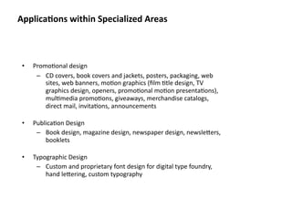 Applica&ons within Specialized Areas



 •   Promo8onal design
      – CD covers, book covers and jackets, posters, packaging, web 
         sites, web banners, mo8on graphics (ﬁlm 8tle design, TV 
         graphics design, openers, promo8onal mo8on presenta8ons), 
         mul8media promo8ons, giveaways, merchandise catalogs, 
         direct mail, invita8ons, announcements

 •   Publica8on Design
      – Book design, magazine design, newspaper design, newslebers, 
         booklets

 •   Typographic Design
      – Custom and proprietary font design for digital type foundry, 
         hand lebering, custom typography
 